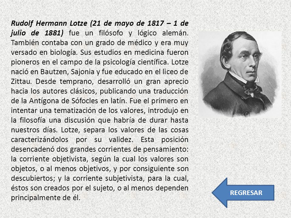 Rudolf Hermann Lotze (21 de mayo de 1817 – 1 de julio de 1881) fue un filósofo y lógico alemán. También contaba con un grado de médico y era muy versado en biología. Sus estudios en medicina fueron pioneros en el campo de la psicología científica. Lotze nació en Bautzen, Sajonia y fue educado en el liceo de Zittau. Desde temprano, desarrolló un gran aprecio hacia los autores clásicos, publicando una traducción de la Antígona de Sófocles en latín. Fue el primero en intentar una tematización de los valores, introdujo en la filosofía una discusión que habría de durar hasta nuestros días. Lotze, separa los valores de las cosas caracterizándolos por su validez. Esta posición desencadenó dos grandes corrientes de pensamiento: la corriente objetivista, según la cual los valores son objetos, o al menos objetivos, y por consiguiente son descubiertos; y la corriente subjetivista, para la cual, éstos son creados por el sujeto, o al menos dependen principalmente de él.