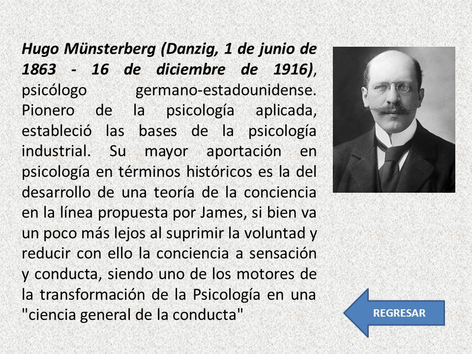 Hugo Münsterberg (Danzig, 1 de junio de de diciembre de 1916), psicólogo germano-estadounidense. Pionero de la psicología aplicada, estableció las bases de la psicología industrial. Su mayor aportación en psicología en términos históricos es la del desarrollo de una teoría de la conciencia en la línea propuesta por James, si bien va un poco más lejos al suprimir la voluntad y reducir con ello la conciencia a sensación y conducta, siendo uno de los motores de la transformación de la Psicología en una ciencia general de la conducta