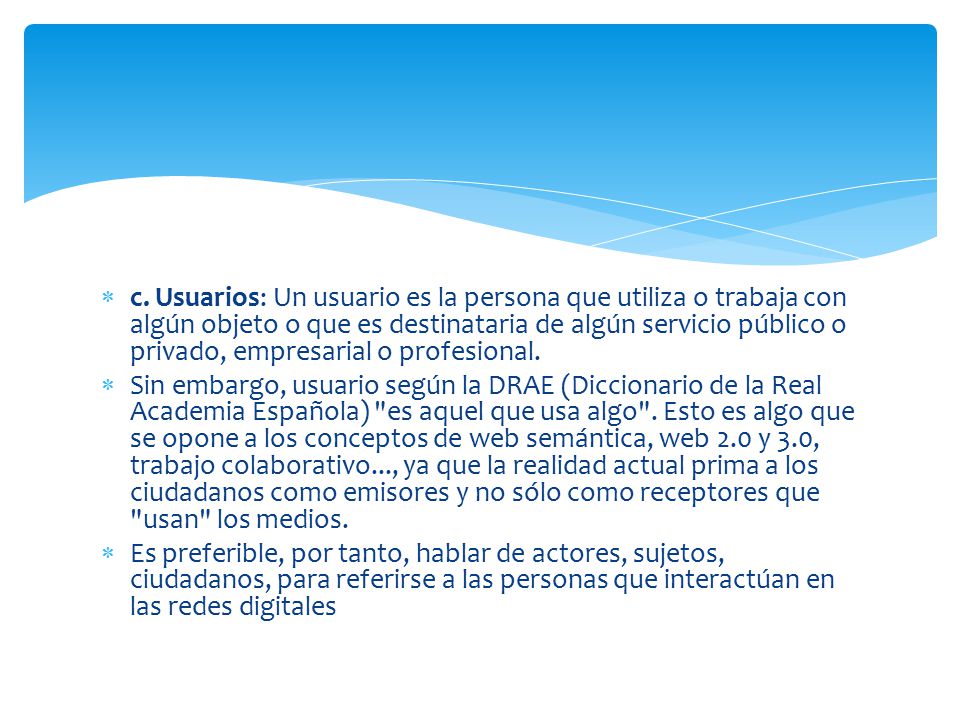 c. Usuarios: Un usuario es la persona que utiliza o trabaja con algún objeto o que es destinataria de algún servicio público o privado, empresarial o profesional.