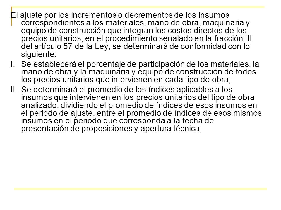El ajuste por los incrementos o decrementos de los insumos correspondientes a los materiales, mano de obra, maquinaria y equipo de construcción que integran los costos directos de los precios unitarios, en el procedimiento señalado en la fracción III del artículo 57 de la Ley, se determinará de conformidad con lo siguiente: