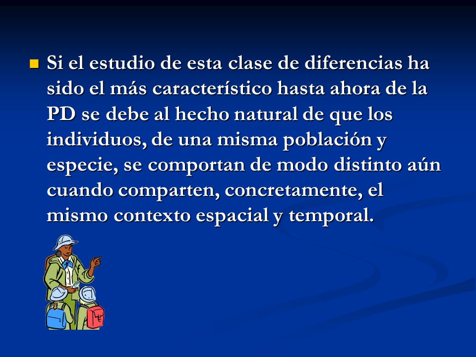 Si el estudio de esta clase de diferencias ha sido el más característico hasta ahora de la PD se debe al hecho natural de que los individuos, de una misma población y especie, se comportan de modo distinto aún cuando comparten, concretamente, el mismo contexto espacial y temporal.