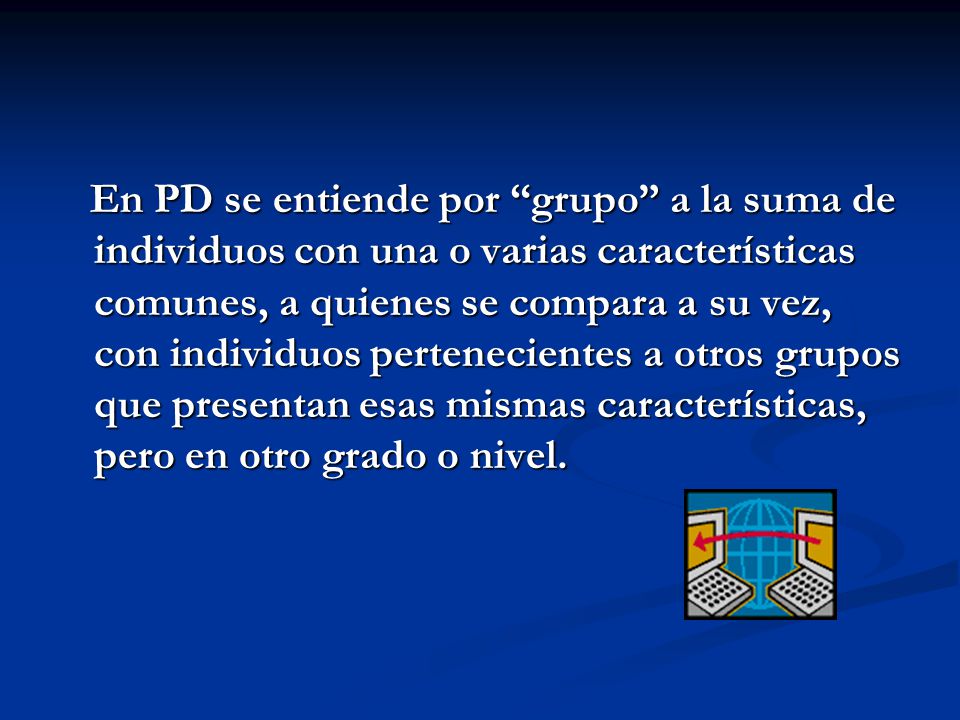 En PD se entiende por grupo a la suma de individuos con una o varias características comunes, a quienes se compara a su vez, con individuos pertenecientes a otros grupos que presentan esas mismas características, pero en otro grado o nivel.