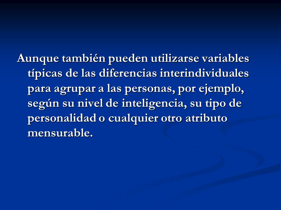 Aunque también pueden utilizarse variables típicas de las diferencias interindividuales para agrupar a las personas, por ejemplo, según su nivel de inteligencia, su tipo de personalidad o cualquier otro atributo mensurable.