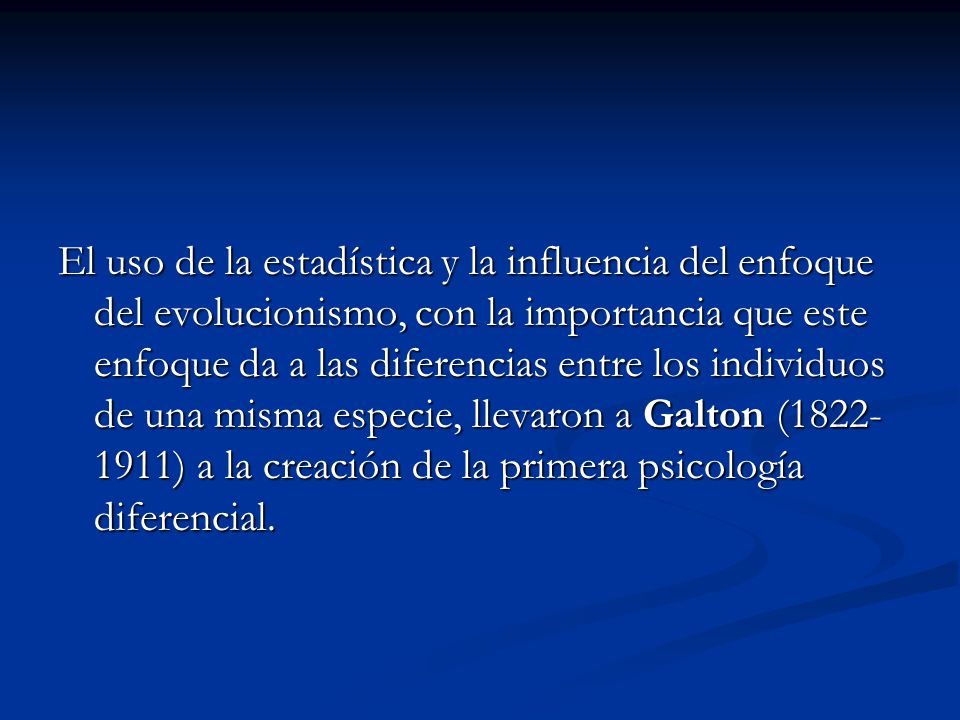 El uso de la estadística y la influencia del enfoque del evolucionismo, con la importancia que este enfoque da a las diferencias entre los individuos de una misma especie, llevaron a Galton ( ) a la creación de la primera psicología diferencial.