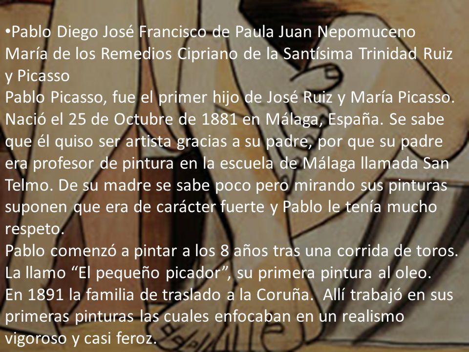 Pablo Diego José Francisco de Paula Juan Nepomuceno María de los Remedios Cipriano de la Santísima Trinidad Ruiz y Picasso Pablo Picasso, fue el primer hijo de José Ruiz y María Picasso.
