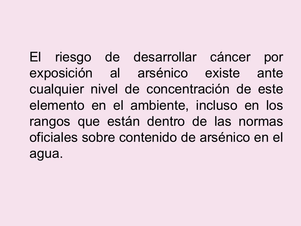 El riesgo de desarrollar cáncer por exposición al arsénico existe ante cualquier nivel de concentración de este elemento en el ambiente, incluso en los rangos que están dentro de las normas oficiales sobre contenido de arsénico en el agua.