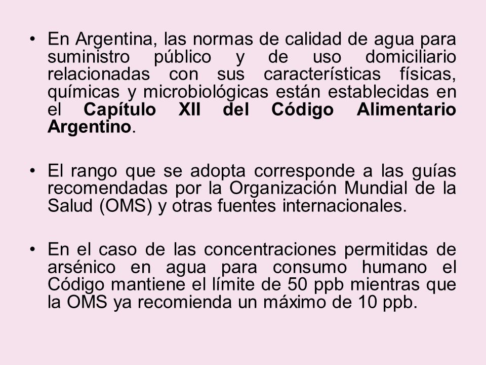 En Argentina, las normas de calidad de agua para suministro público y de uso domiciliario relacionadas con sus características físicas, químicas y microbiológicas están establecidas en el Capítulo XII del Código Alimentario Argentino.