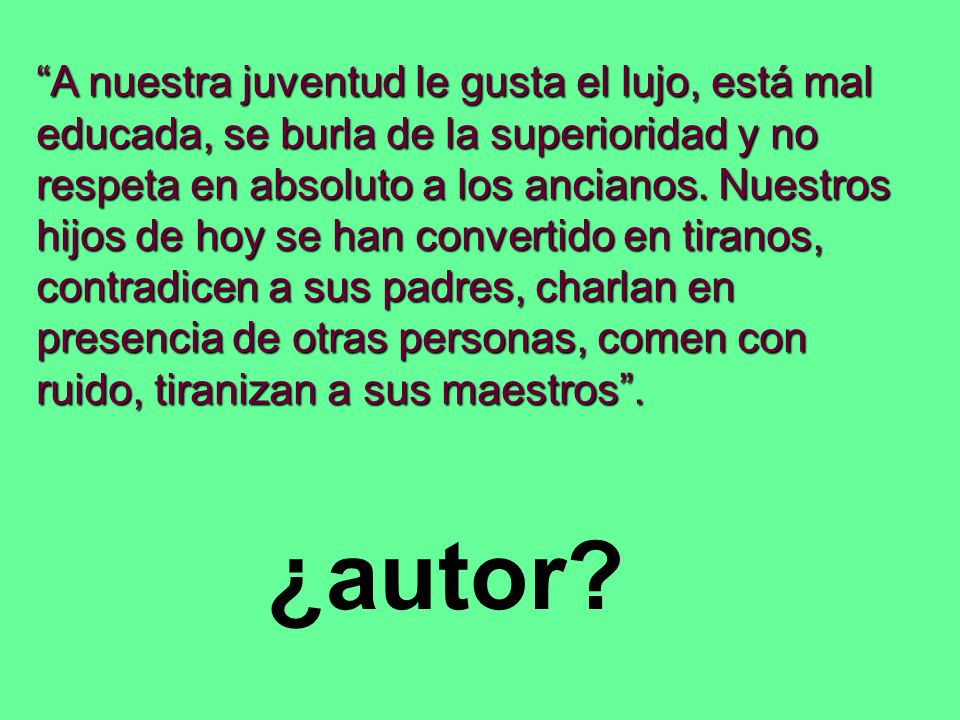 A nuestra juventud le gusta el lujo, está mal educada, se burla de la superioridad y no respeta en absoluto a los ancianos. Nuestros hijos de hoy se han convertido en tiranos, contradicen a sus padres, charlan en presencia de otras personas, comen con ruido, tiranizan a sus maestros .