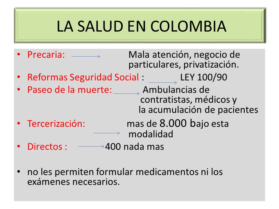 LA SALUD EN COLOMBIA Precaria: Mala atención, negocio de particulares, privatización. Reformas Seguridad Social : LEY 100/90.