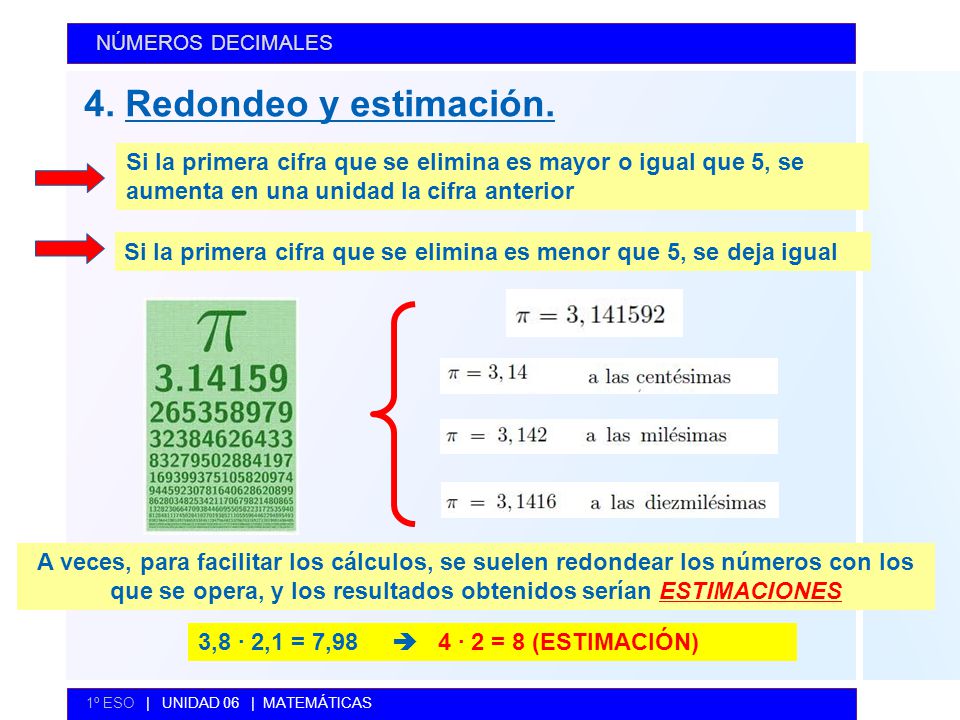 NÚMEROS DECIMALES 4. Redondeo y estimación. Si la primera cifra que se elimina es mayor o igual que 5, se aumenta en una unidad la cifra anterior.