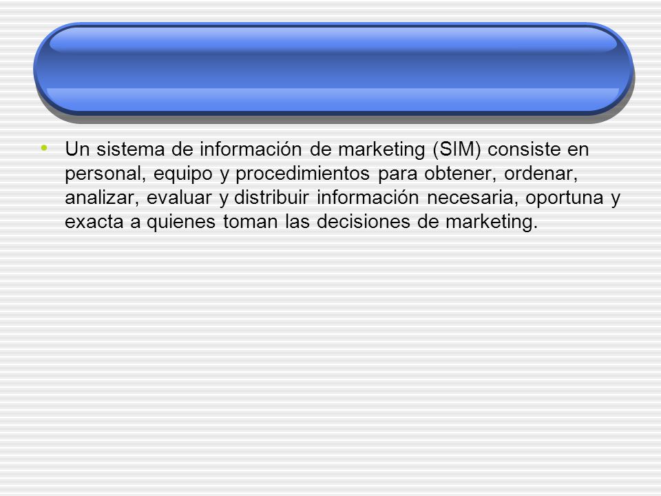 Un sistema de información de marketing (SIM) consiste en personal, equipo y procedimientos para obtener, ordenar, analizar, evaluar y distribuir información necesaria, oportuna y exacta a quienes toman las decisiones de marketing.
