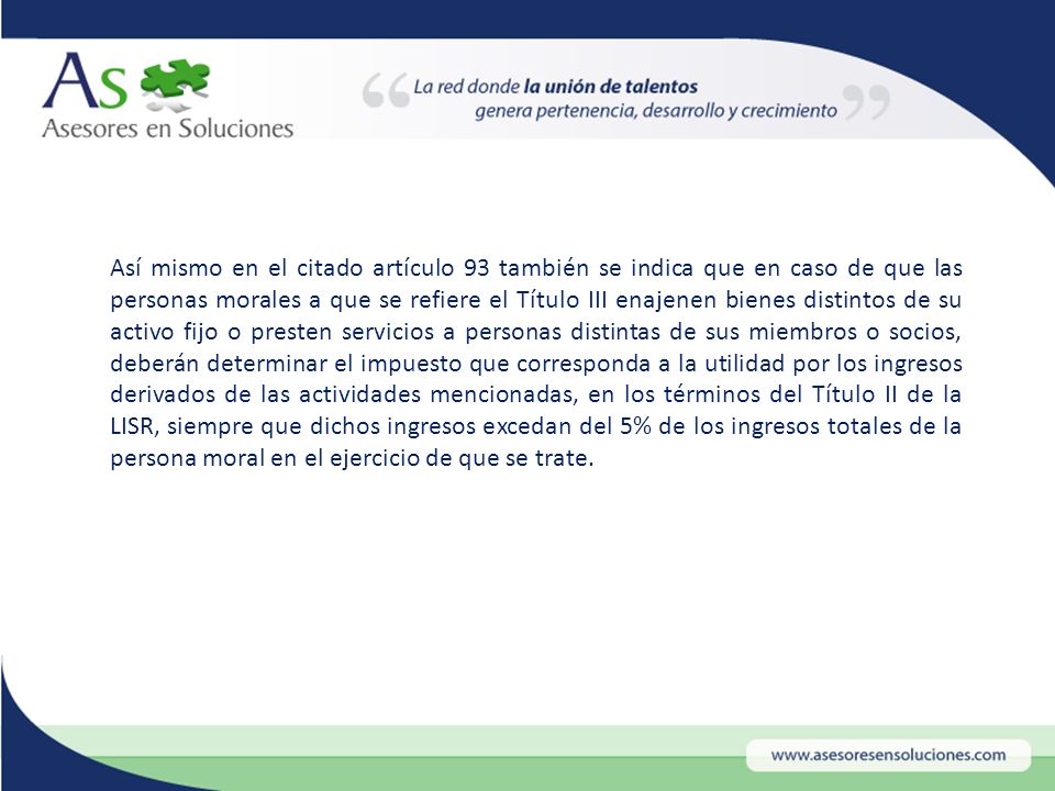 Así mismo en el citado artículo 93 también se indica que en caso de que las personas morales a que se refiere el Título III enajenen bienes distintos de su activo fijo o presten servicios a personas distintas de sus miembros o socios, deberán determinar el impuesto que corresponda a la utilidad por los ingresos derivados de las actividades mencionadas, en los términos del Título II de la LISR, siempre que dichos ingresos excedan del 5% de los ingresos totales de la persona moral en el ejercicio de que se trate.