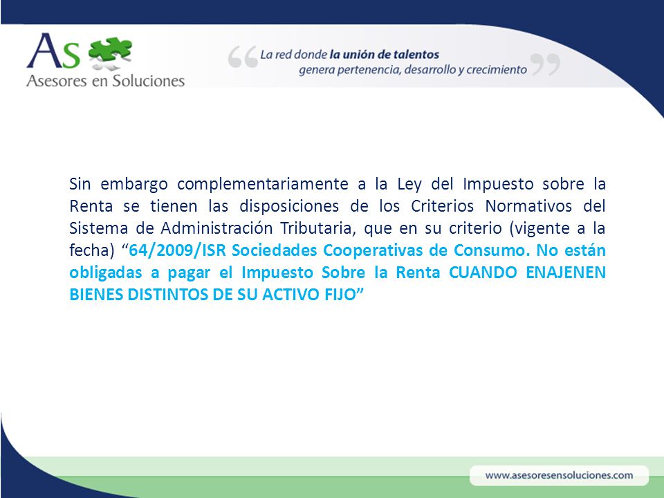 Sin embargo complementariamente a la Ley del Impuesto sobre la Renta se tienen las disposiciones de los Criterios Normativos del Sistema de Administración Tributaria, que en su criterio (vigente a la fecha) 64/2009/ISR Sociedades Cooperativas de Consumo.
