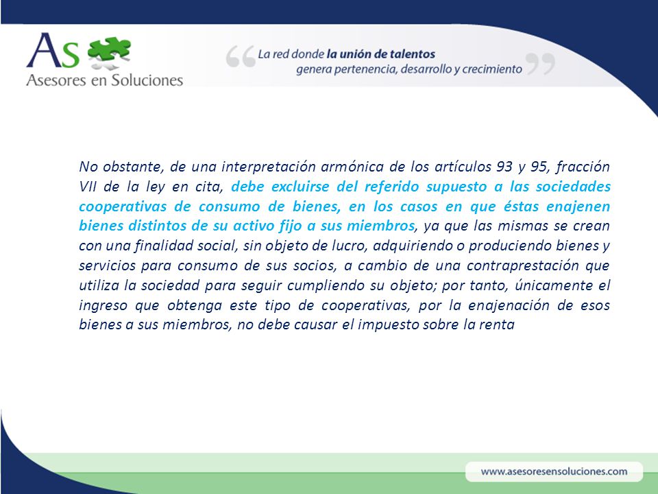 No obstante, de una interpretación armónica de los artículos 93 y 95, fracción VII de la ley en cita, debe excluirse del referido supuesto a las sociedades cooperativas de consumo de bienes, en los casos en que éstas enajenen bienes distintos de su activo fijo a sus miembros, ya que las mismas se crean con una finalidad social, sin objeto de lucro, adquiriendo o produciendo bienes y servicios para consumo de sus socios, a cambio de una contraprestación que utiliza la sociedad para seguir cumpliendo su objeto; por tanto, únicamente el ingreso que obtenga este tipo de cooperativas, por la enajenación de esos bienes a sus miembros, no debe causar el impuesto sobre la renta