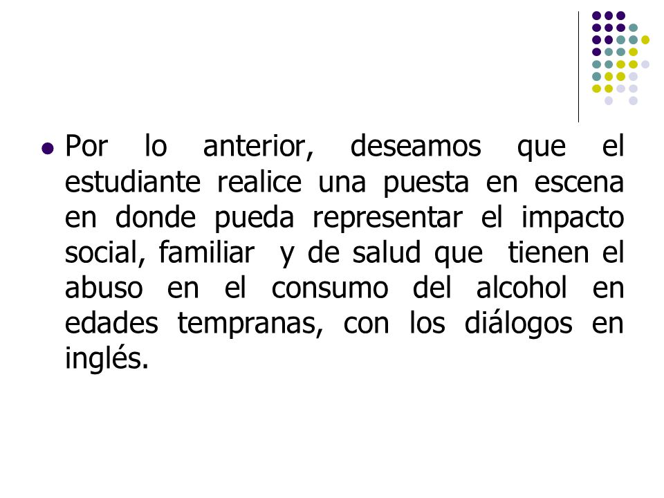 Por lo anterior, deseamos que el estudiante realice una puesta en escena en donde pueda representar el impacto social, familiar y de salud que tienen el abuso en el consumo del alcohol en edades tempranas, con los diálogos en inglés.