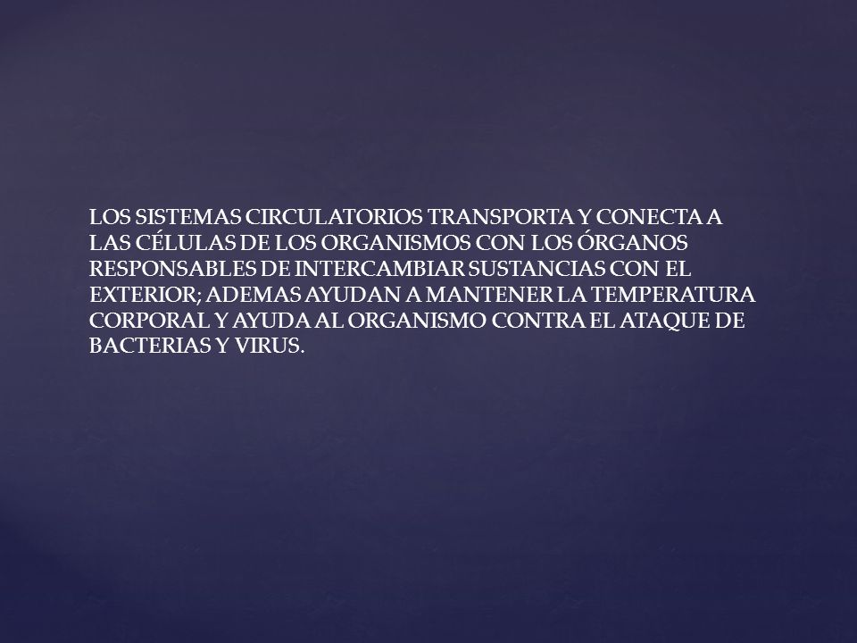 LOS SISTEMAS CIRCULATORIOS TRANSPORTA Y CONECTA A LAS CÉLULAS DE LOS ORGANISMOS CON LOS ÓRGANOS RESPONSABLES DE INTERCAMBIAR SUSTANCIAS CON EL EXTERIOR; ADEMAS AYUDAN A MANTENER LA TEMPERATURA CORPORAL Y AYUDA AL ORGANISMO CONTRA EL ATAQUE DE BACTERIAS Y VIRUS.