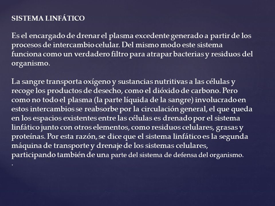 SISTEMA LINFÁTICO Es el encargado de drenar el plasma excedente generado a partir de los procesos de intercambio celular. Del mismo modo este sistema funciona como un verdadero filtro para atrapar bacterias y residuos del organismo. La sangre transporta oxígeno y sustancias nutritivas a las células y recoge los productos de desecho, como el dióxido de carbono. Pero como no todo el plasma (la parte líquida de la sangre) involucrado en estos intercambios se reabsorbe por la circulación general, el que queda en los espacios existentes entre las células es drenado por el sistema linfático junto con otros elementos, como residuos celulares, grasas y proteínas. Por esta razón, se dice que el sistema linfático es la segunda máquina de transporte y drenaje de los sistemas celulares, participando también de una parte del sistema de defensa del organismo.