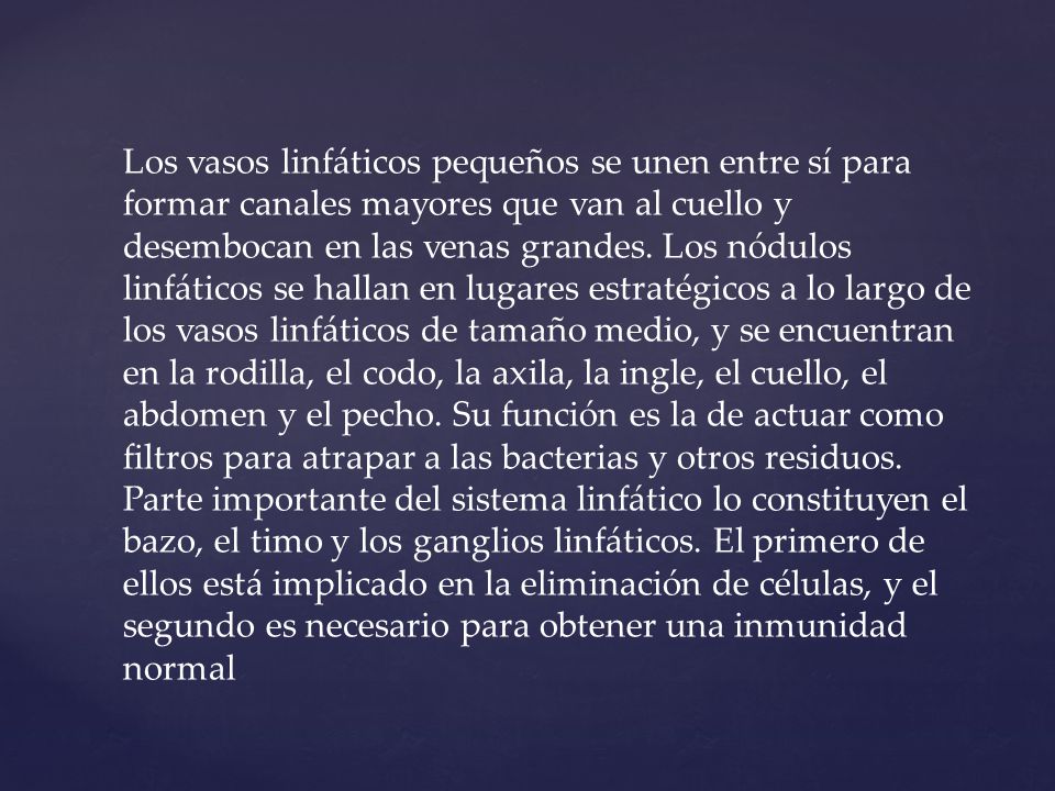 Los vasos linfáticos pequeños se unen entre sí para formar canales mayores que van al cuello y desembocan en las venas grandes. Los nódulos linfáticos se hallan en lugares estratégicos a lo largo de los vasos linfáticos de tamaño medio, y se encuentran en la rodilla, el codo, la axila, la ingle, el cuello, el abdomen y el pecho. Su función es la de actuar como filtros para atrapar a las bacterias y otros residuos.