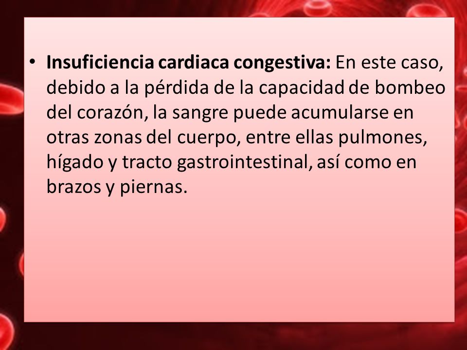 Insuficiencia cardiaca congestiva: En este caso, debido a la pérdida de la capacidad de bombeo del corazón, la sangre puede acumularse en otras zonas del cuerpo, entre ellas pulmones, hígado y tracto gastrointestinal, así como en brazos y piernas.