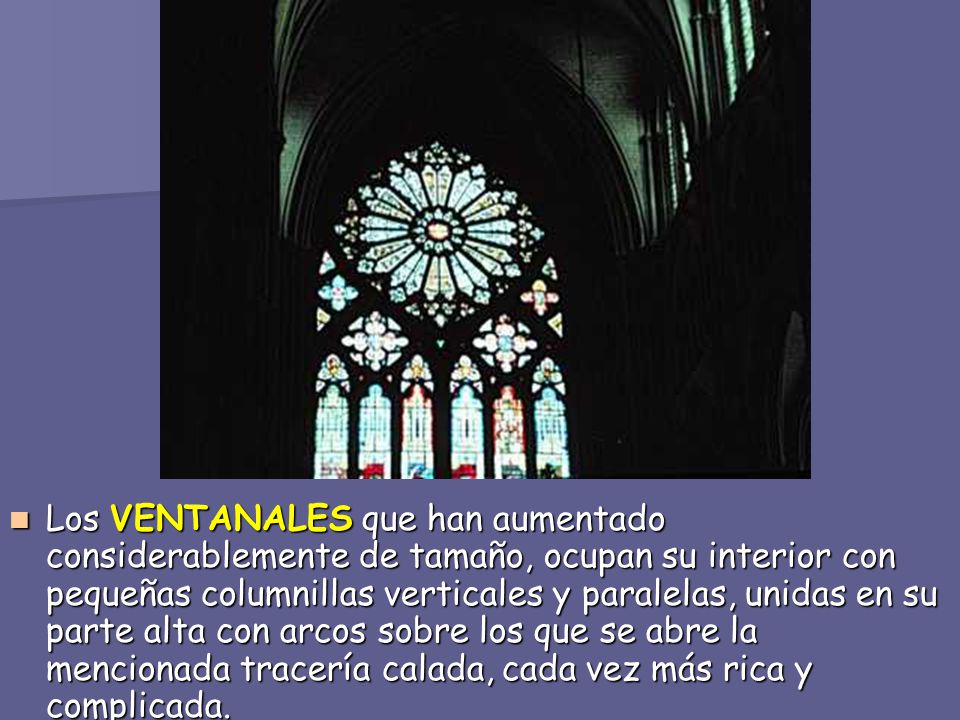 Los VENTANALES que han aumentado considerablemente de tamaño, ocupan su interior con pequeñas columnillas verticales y paralelas, unidas en su parte alta con arcos sobre los que se abre la mencionada tracería calada, cada vez más rica y complicada.