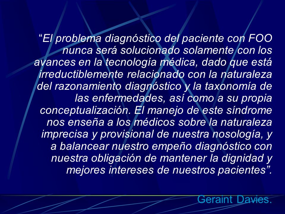 El problema diagnóstico del paciente con FOO nunca será solucionado solamente con los avances en la tecnología médica, dado que está irreductiblemente relacionado con la naturaleza del razonamiento diagnóstico y la taxonomía de las enfermedades, así como a su propia conceptualización. El manejo de este síndrome nos enseña a los médicos sobre la naturaleza imprecisa y provisional de nuestra nosología, y a balancear nuestro empeño diagnóstico con nuestra obligación de mantener la dignidad y mejores intereses de nuestros pacientes .