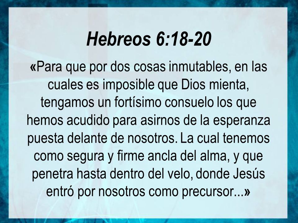Hebreos 6:18-20 «Para que por dos cosas inmutables, en las cuales es imposible que Dios mienta, tengamos un fortísimo consuelo los que hemos acudido para asirnos de la esperanza puesta delante de nosotros.