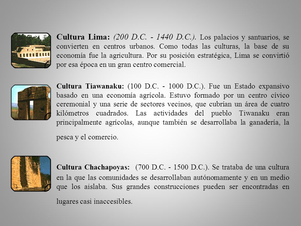 Cultura Lima: (200 D.C D.C.). Los palacios y santuarios, se convierten en centros urbanos. Como todas las culturas, la base de su economía fue la agricultura. Por su posición estratégica, Lima se convirtió por esa época en un gran centro comercial.