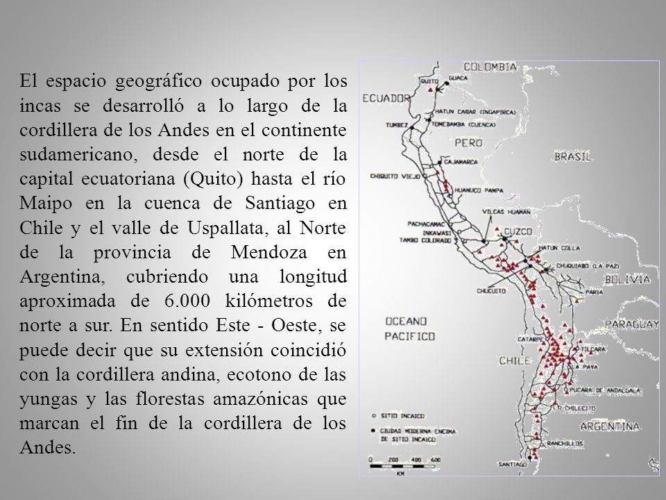 El espacio geográfico ocupado por los incas se desarrolló a lo largo de la cordillera de los Andes en el continente sudamericano, desde el norte de la capital ecuatoriana (Quito) hasta el río Maipo en la cuenca de Santiago en Chile y el valle de Uspallata, al Norte de la provincia de Mendoza en Argentina, cubriendo una longitud aproximada de kilómetros de norte a sur.