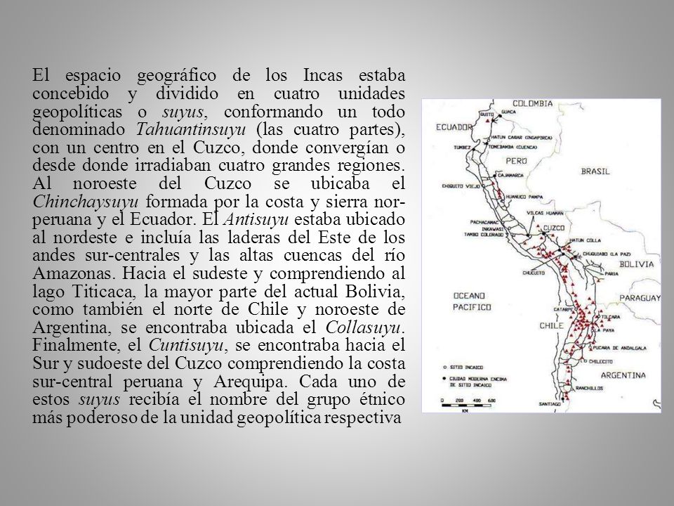 El espacio geográfico de los Incas estaba concebido y dividido en cuatro unidades geopolíticas o suyus, conformando un todo denominado Tahuantinsuyu (las cuatro partes), con un centro en el Cuzco, donde convergían o desde donde irradiaban cuatro grandes regiones.