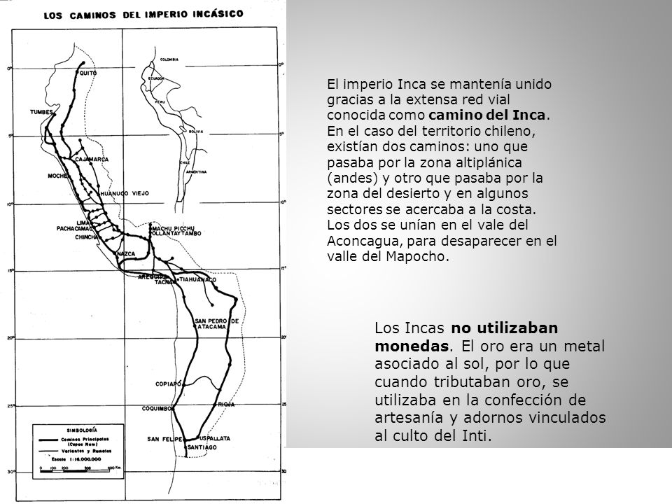 El imperio Inca se mantenía unido gracias a la extensa red vial conocida como camino del Inca. En el caso del territorio chileno, existían dos caminos: uno que pasaba por la zona altiplánica (andes) y otro que pasaba por la zona del desierto y en algunos sectores se acercaba a la costa. Los dos se unían en el vale del Aconcagua, para desaparecer en el valle del Mapocho.