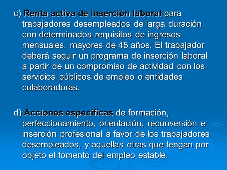 c) Renta activa de inserción laboral para trabajadores desempleados de larga duración, con determinados requisitos de ingresos mensuales, mayores de 45 años. El trabajador deberá seguir un programa de inserción laboral a partir de un compromiso de actividad con los servicios públicos de empleo o entidades colaboradoras.