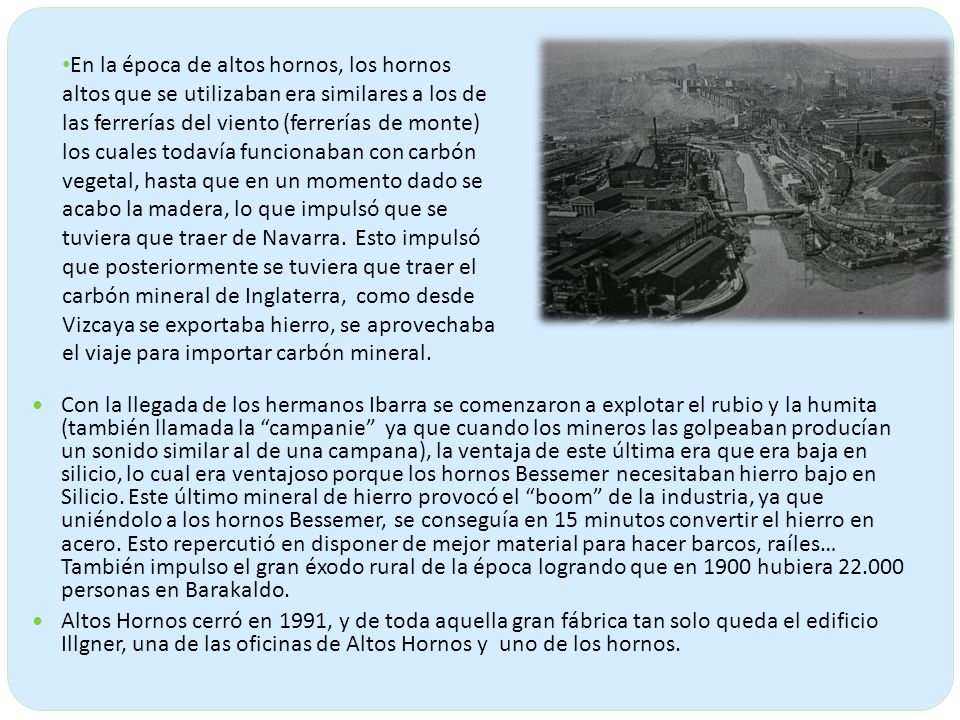 En la época de altos hornos, los hornos altos que se utilizaban era similares a los de las ferrerías del viento (ferrerías de monte) los cuales todavía funcionaban con carbón vegetal, hasta que en un momento dado se acabo la madera, lo que impulsó que se tuviera que traer de Navarra. Esto impulsó que posteriormente se tuviera que traer el carbón mineral de Inglaterra, como desde Vizcaya se exportaba hierro, se aprovechaba el viaje para importar carbón mineral.