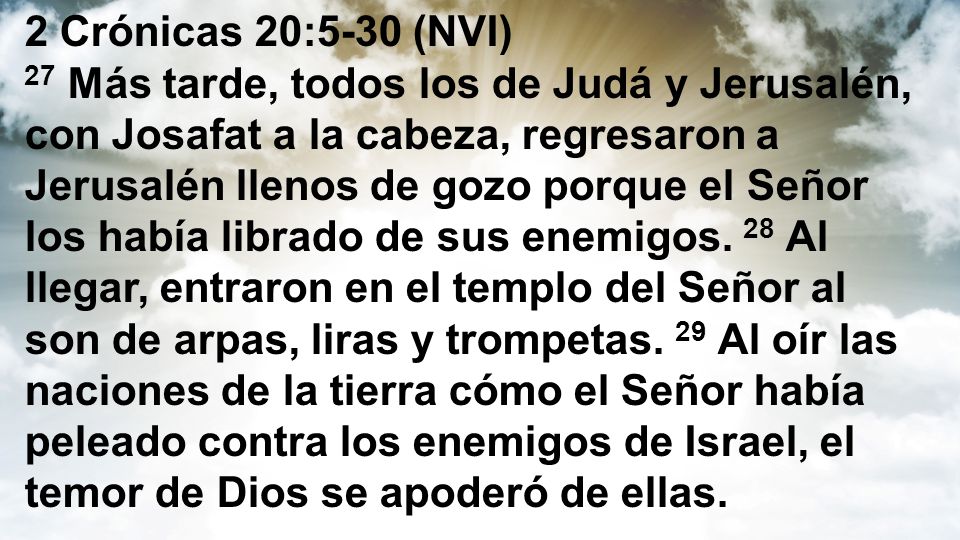 2 Crónicas 20:5-30 (NVI) 27 Más tarde, todos los de Judá y Jerusalén, con Josafat a la cabeza, regresaron a Jerusalén llenos de gozo porque el Señor los había librado de sus enemigos.