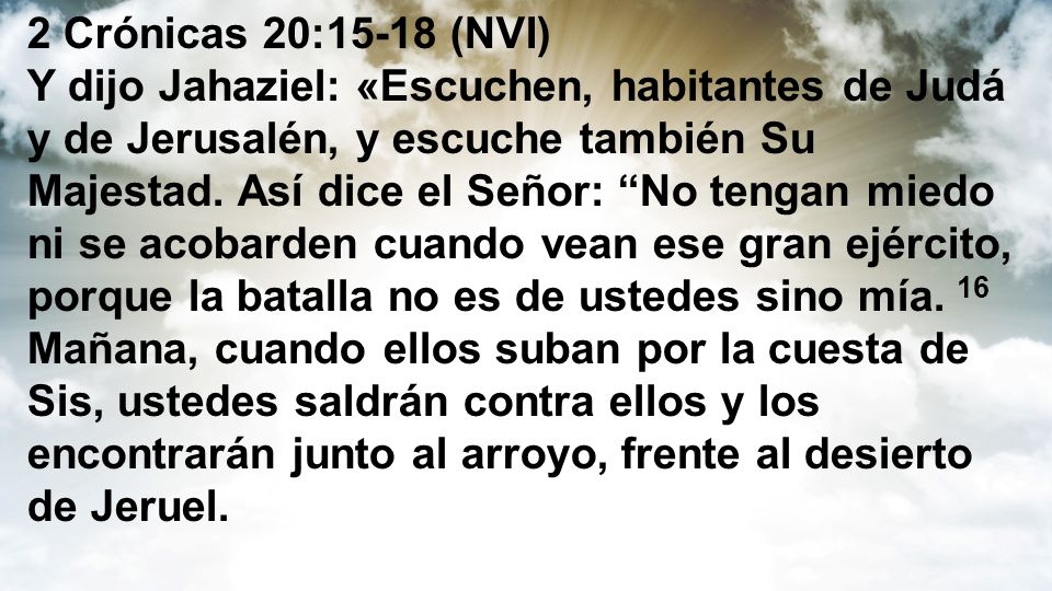 2 Crónicas 20:15-18 (NVI) Y dijo Jahaziel: «Escuchen, habitantes de Judá y de Jerusalén, y escuche también Su Majestad.