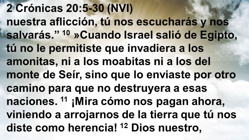 2 Crónicas 20:5-30 (NVI) nuestra aflicción, tú nos escucharás y nos salvarás. 10 »Cuando Israel salió de Egipto, tú no le permitiste que invadiera a los amonitas, ni a los moabitas ni a los del monte de Seír, sino que lo enviaste por otro camino para que no destruyera a esas naciones.