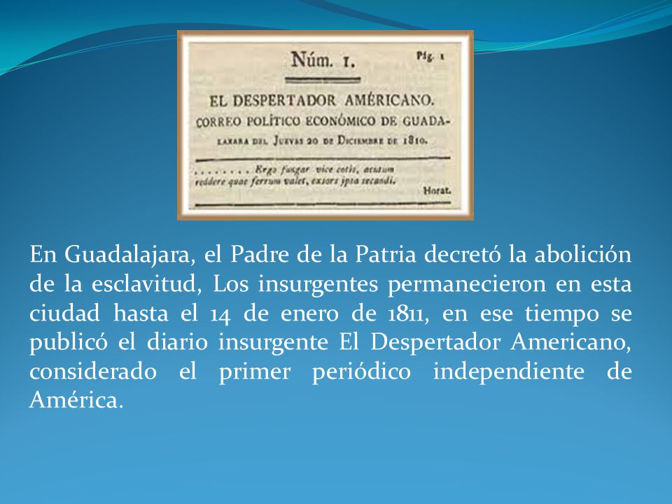 En Guadalajara, el Padre de la Patria decretó la abolición de la esclavitud, Los insurgentes permanecieron en esta ciudad hasta el 14 de enero de 1811, en ese tiempo se publicó el diario insurgente El Despertador Americano, considerado el primer periódico independiente de América.