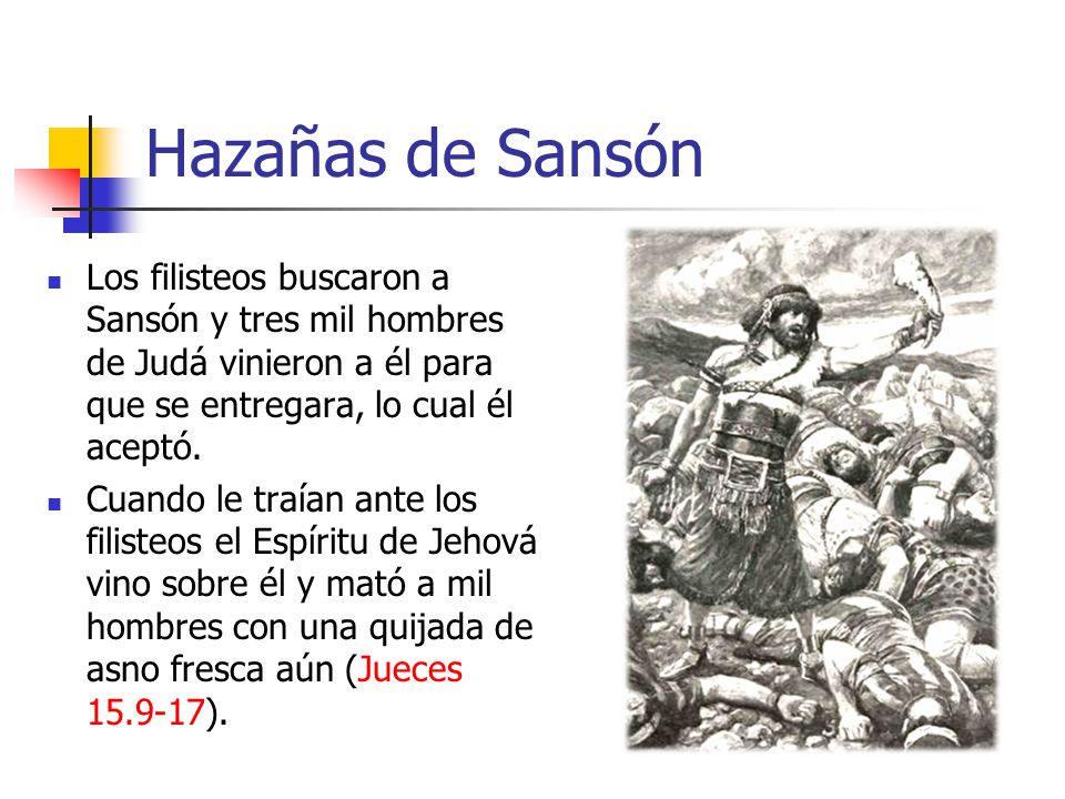 Hazañas de Sansón Los filisteos buscaron a Sansón y tres mil hombres de Judá vinieron a él para que se entregara, lo cual él aceptó.