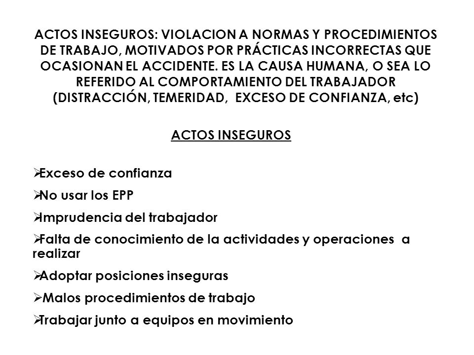 ACTOS INSEGUROS: VIOLACION A NORMAS Y PROCEDIMIENTOS DE TRABAJO, MOTIVADOS POR PRÁCTICAS INCORRECTAS QUE OCASIONAN EL ACCIDENTE. ES LA CAUSA HUMANA, O SEA LO REFERIDO AL COMPORTAMIENTO DEL TRABAJADOR (DISTRACCIÓN, TEMERIDAD, EXCESO DE CONFIANZA, etc)
