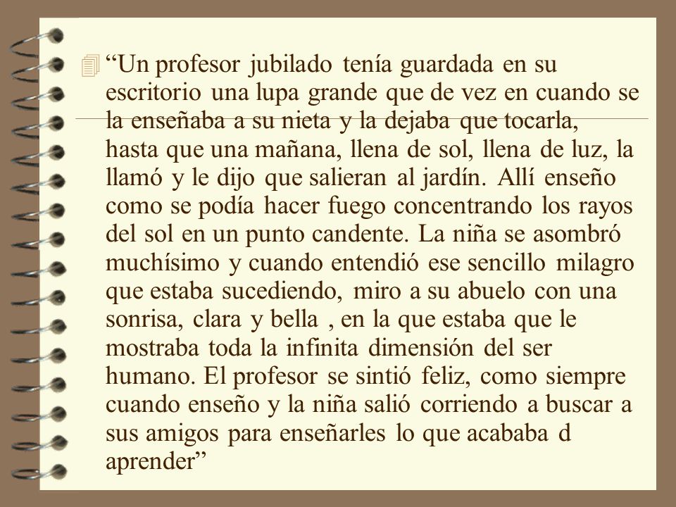 Un profesor jubilado tenía guardada en su escritorio una lupa grande que de vez en cuando se la enseñaba a su nieta y la dejaba que tocarla, hasta que una mañana, llena de sol, llena de luz, la llamó y le dijo que salieran al jardín.