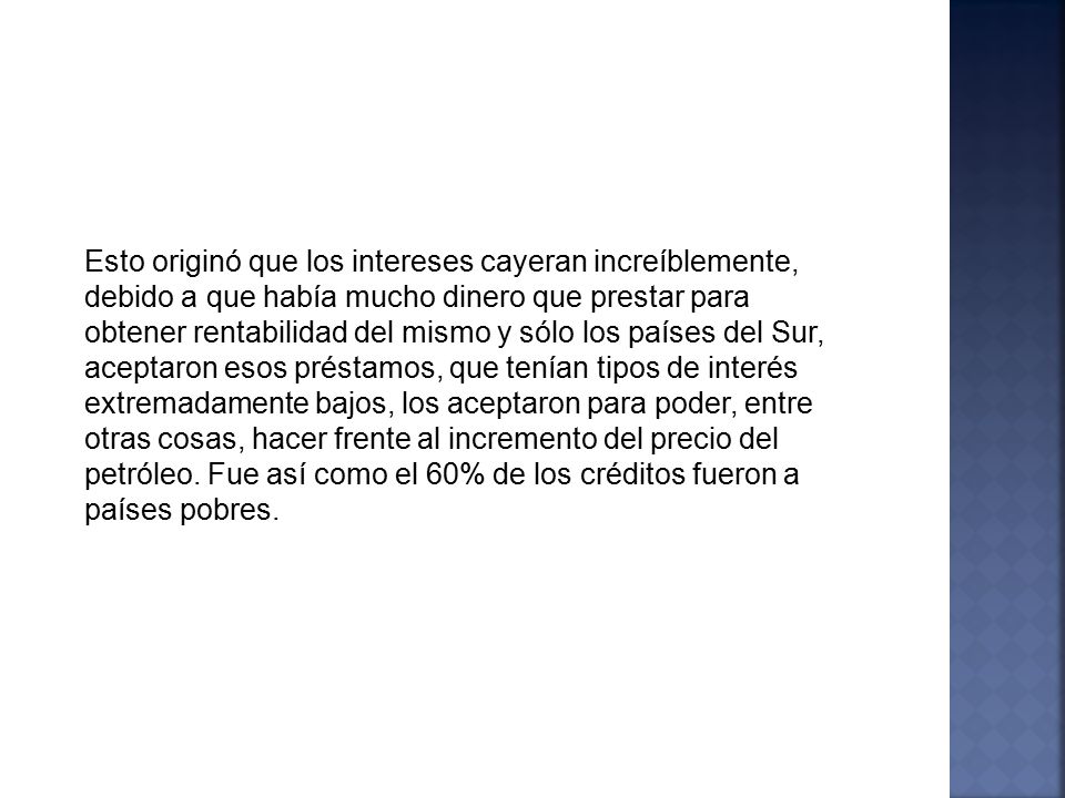 Esto originó que los intereses cayeran increíblemente, debido a que había mucho dinero que prestar para obtener rentabilidad del mismo y sólo los países del Sur, aceptaron esos préstamos, que tenían tipos de interés extremadamente bajos, los aceptaron para poder, entre otras cosas, hacer frente al incremento del precio del petróleo.