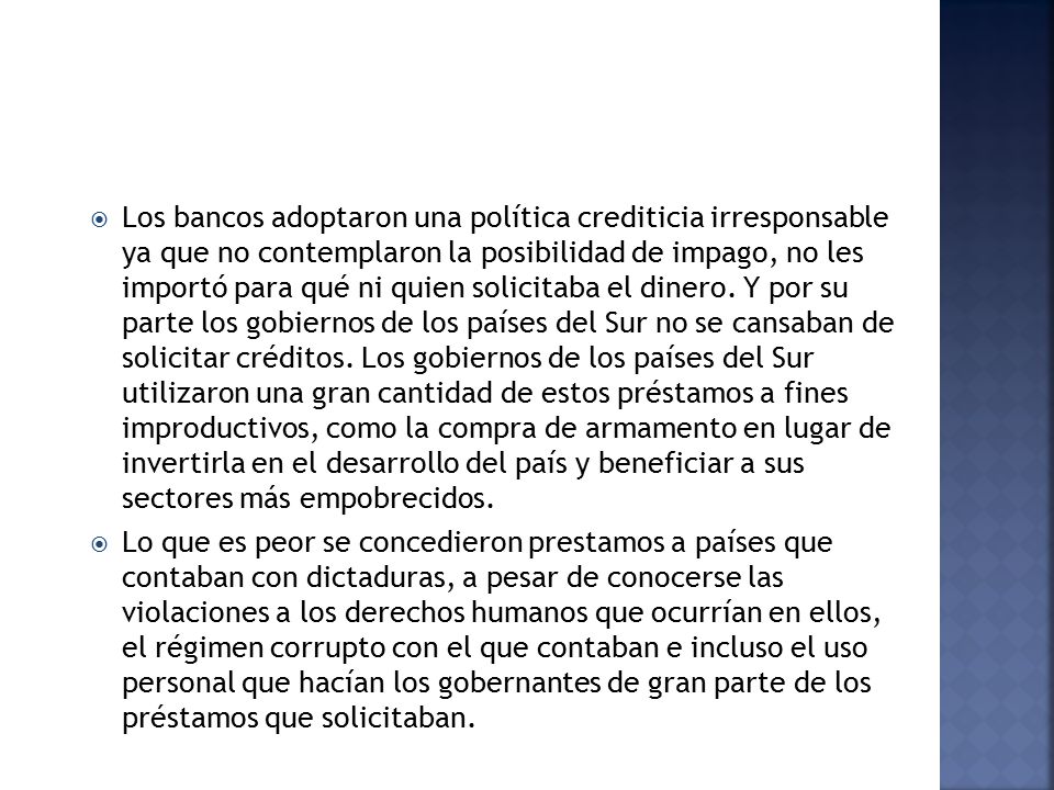 Los bancos adoptaron una política crediticia irresponsable ya que no contemplaron la posibilidad de impago, no les importó para qué ni quien solicitaba el dinero. Y por su parte los gobiernos de los países del Sur no se cansaban de solicitar créditos. Los gobiernos de los países del Sur utilizaron una gran cantidad de estos préstamos a fines improductivos, como la compra de armamento en lugar de invertirla en el desarrollo del país y beneficiar a sus sectores más empobrecidos.