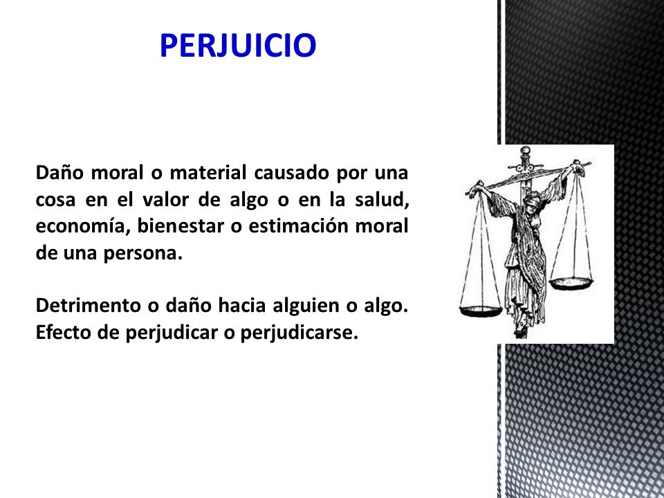PERJUICIO Daño moral o material causado por una cosa en el valor de algo o en la salud, economía, bienestar o estimación moral de una persona.