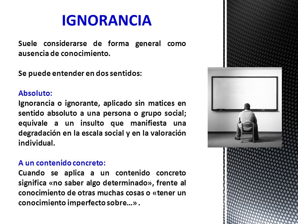 IGNORANCIA Suele considerarse de forma general como ausencia de conocimiento. Se puede entender en dos sentidos:
