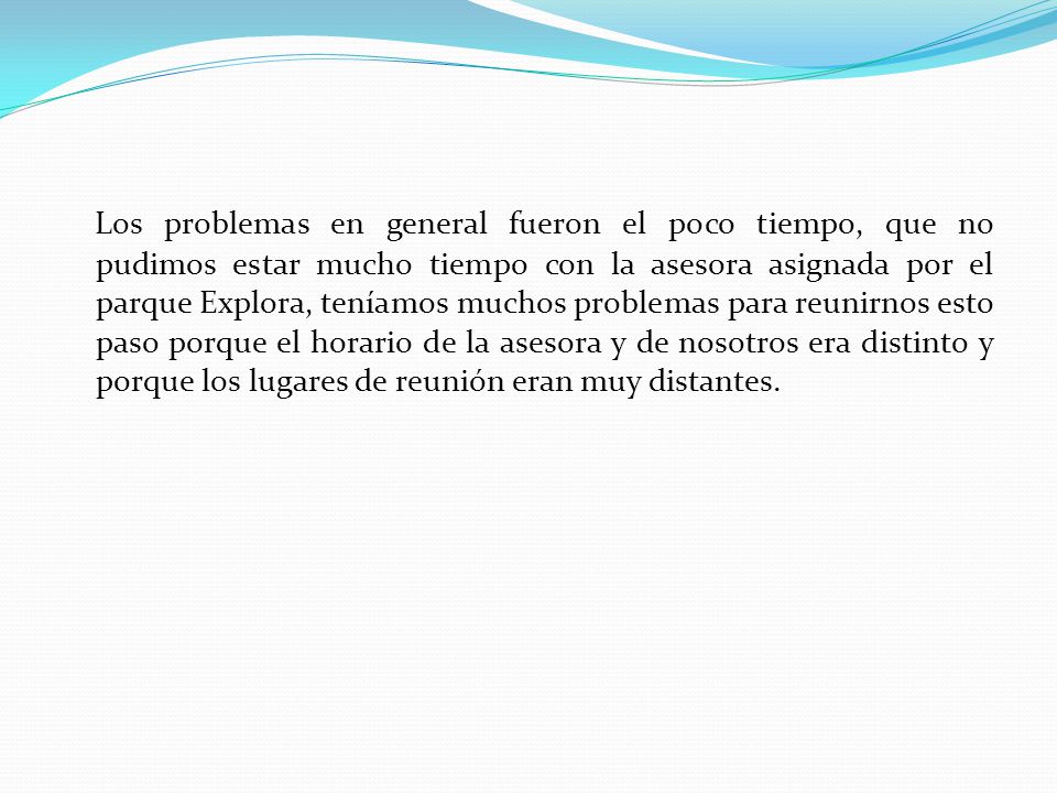 Los problemas en general fueron el poco tiempo, que no pudimos estar mucho tiempo con la asesora asignada por el parque Explora, teníamos muchos problemas para reunirnos esto paso porque el horario de la asesora y de nosotros era distinto y porque los lugares de reunión eran muy distantes.