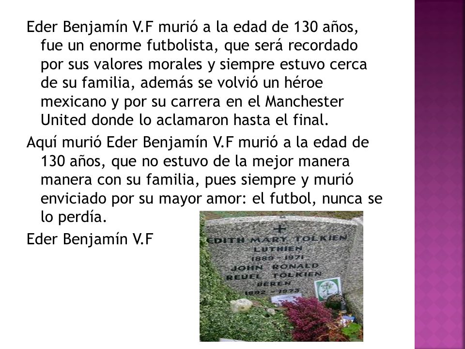 Eder Benjamín V.F murió a la edad de 130 años, fue un enorme futbolista, que será recordado por sus valores morales y siempre estuvo cerca de su familia, además se volvió un héroe mexicano y por su carrera en el Manchester United donde lo aclamaron hasta el final.