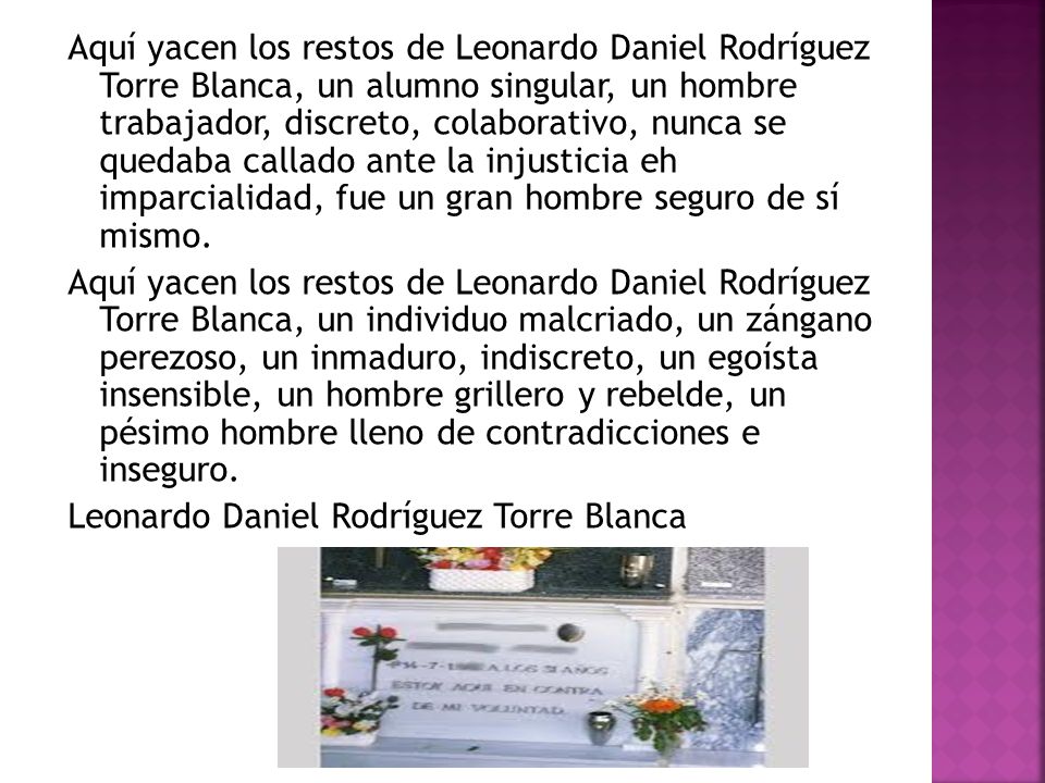 Aquí yacen los restos de Leonardo Daniel Rodríguez Torre Blanca, un alumno singular, un hombre trabajador, discreto, colaborativo, nunca se quedaba callado ante la injusticia eh imparcialidad, fue un gran hombre seguro de sí mismo.