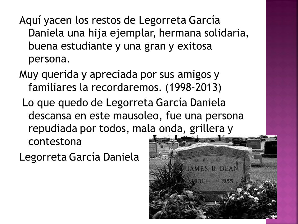 Aquí yacen los restos de Legorreta García Daniela una hija ejemplar, hermana solidaria, buena estudiante y una gran y exitosa persona.