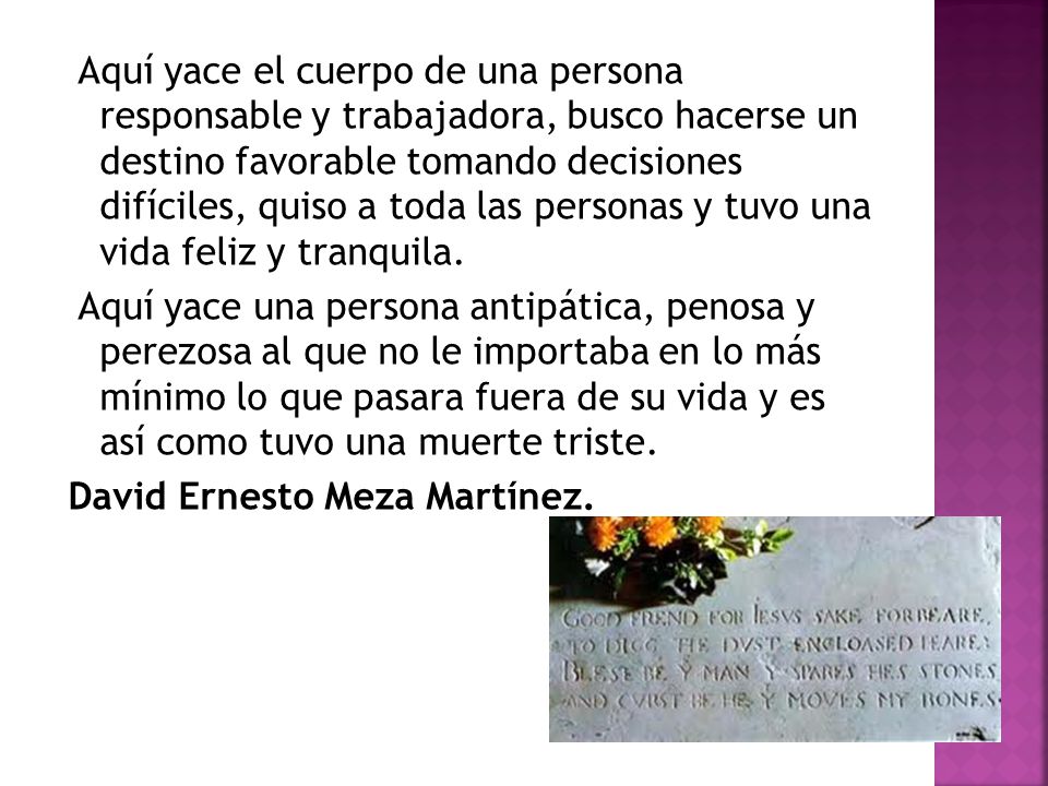Aquí yace el cuerpo de una persona responsable y trabajadora, busco hacerse un destino favorable tomando decisiones difíciles, quiso a toda las personas y tuvo una vida feliz y tranquila.