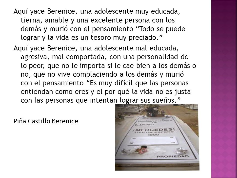 Aquí yace Berenice, una adolescente muy educada, tierna, amable y una excelente persona con los demás y murió con el pensamiento Todo se puede lograr y la vida es un tesoro muy preciado.
