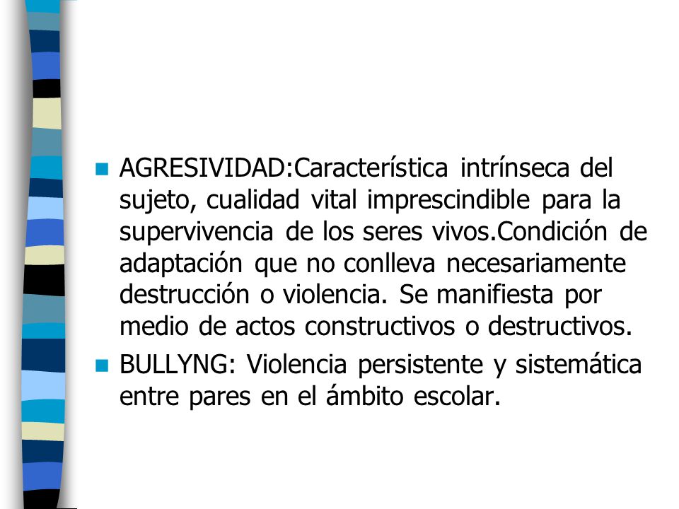 AGRESIVIDAD:Característica intrínseca del sujeto, cualidad vital imprescindible para la supervivencia de los seres vivos.Condición de adaptación que no conlleva necesariamente destrucción o violencia. Se manifiesta por medio de actos constructivos o destructivos.